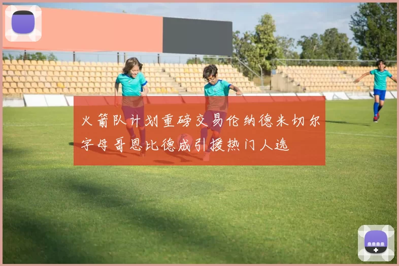 火箭队计划重磅交易伦纳德米切尔字母哥恩比德成引援热门人选