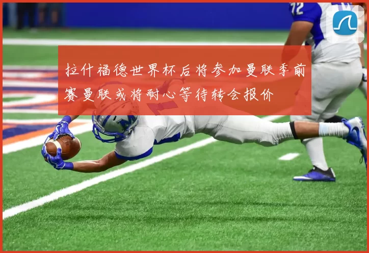 拉什福德世界杯后将参加曼联季前赛曼联或将耐心等待转会报价