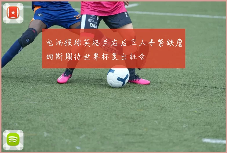 电讯报称英格兰右后卫人手紧缺詹姆斯期待世界杯复出机会
