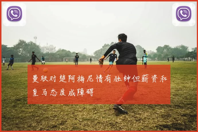 曼联对楚阿梅尼情有独钟但薪资和皇马态度成障碍