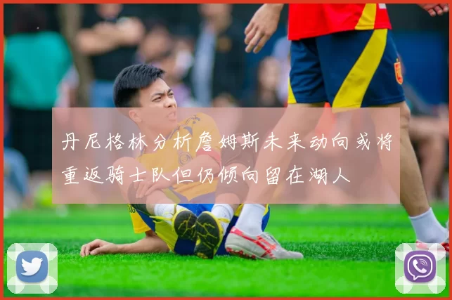 丹尼格林分析詹姆斯未来动向或将重返骑士队但仍倾向留在湖人
