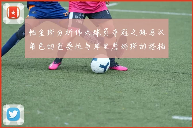 帕金斯分析伟大球员夺冠之路恶汉角色的重要性与库里詹姆斯的搭档关系