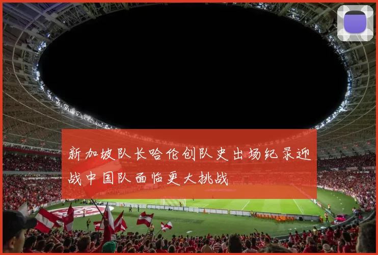 新加坡队长哈伦创队史出场纪录迎战中国队面临更大挑战