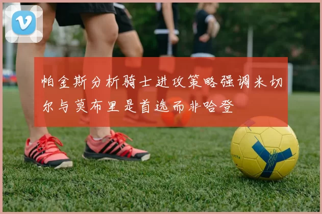 帕金斯分析骑士进攻策略强调米切尔与莫布里是首选而非哈登