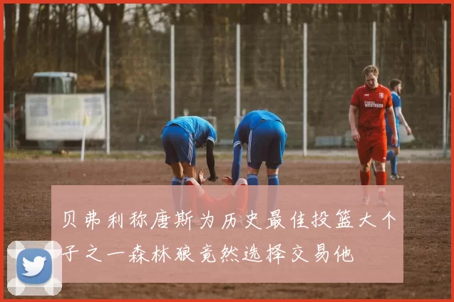 贝弗利称唐斯为历史最佳投篮大个子之一森林狼竟然选择交易他