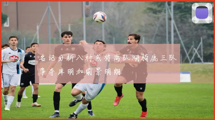 名记分析八村或将离队湖骑鹿三队争夺库明加前景明朗