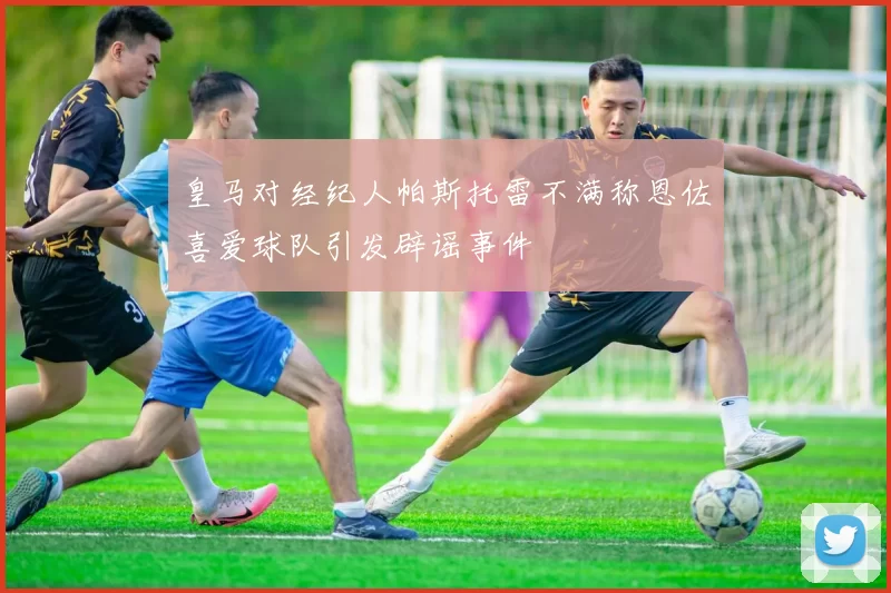 皇马对经纪人帕斯托雷不满称恩佐喜爱球队引发辟谣事件