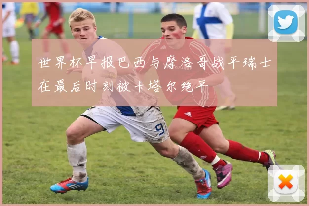世界杯早报巴西与摩洛哥战平瑞士在最后时刻被卡塔尔绝平