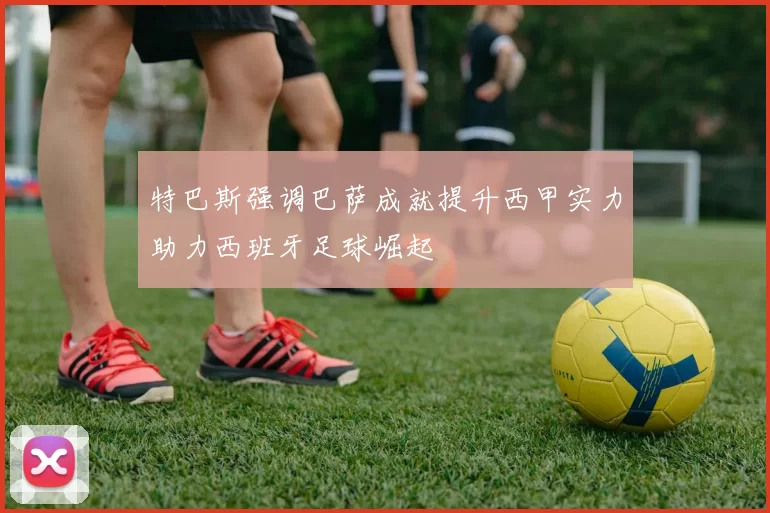 特巴斯强调巴萨成就提升西甲实力助力西班牙足球崛起