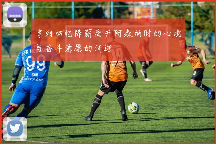 亨利回忆降薪离开阿森纳时的心境与奋斗意愿的消逝