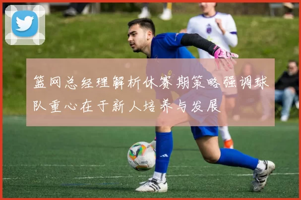 篮网总经理解析休赛期策略强调球队重心在于新人培养与发展